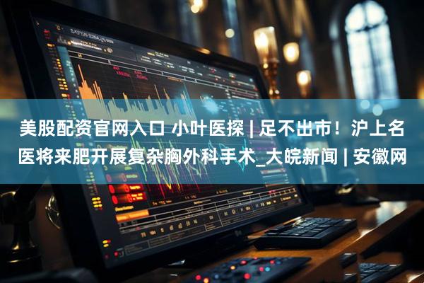 美股配资官网入口 小叶医探 | 足不出市！沪上名医将来肥开展复杂胸外科手术_大皖新闻 | 安徽网