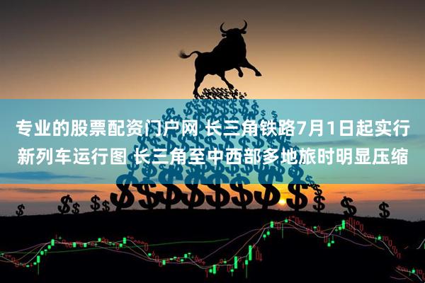 专业的股票配资门户网 长三角铁路7月1日起实行新列车运行图 长三角至中西部多地旅时明显压缩