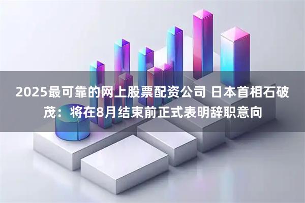 2025最可靠的网上股票配资公司 日本首相石破茂：将在8月结束前正式表明辞职意向