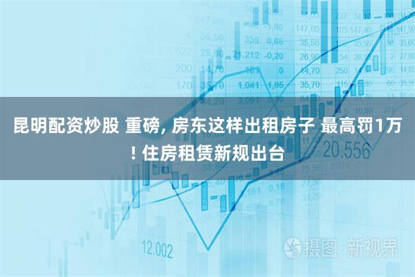 昆明配资炒股 重磅, 房东这样出租房子 最高罚1万! 住房租赁新规出台