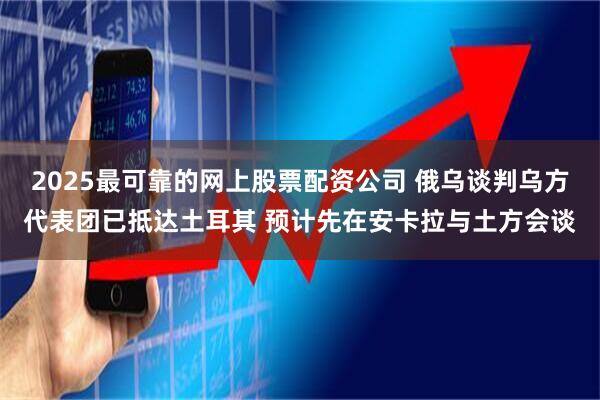 2025最可靠的网上股票配资公司 俄乌谈判乌方代表团已抵达土耳其 预计先在安卡拉与土方会谈