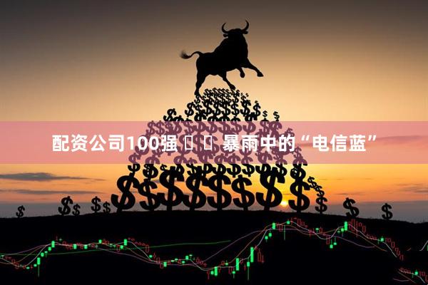 配资公司100强 ​​暴雨中的“电信蓝”