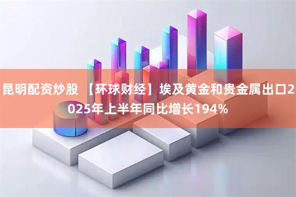 昆明配资炒股 【环球财经】埃及黄金和贵金属出口2025年上半年同比增长194%