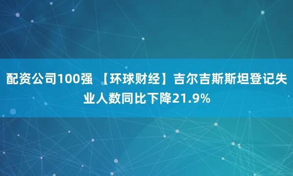 配资公司100强 【环球财经】吉尔吉斯斯坦登记失业人数同比下降21.9%