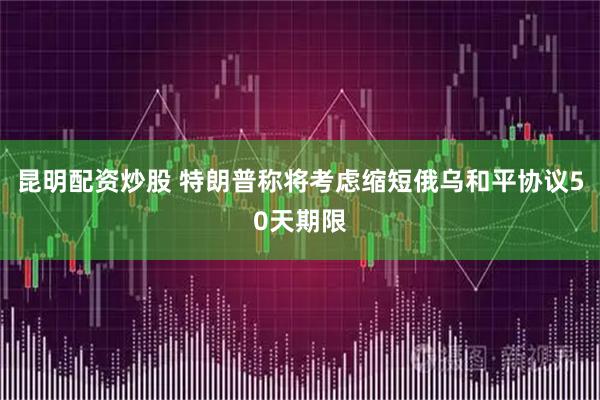 昆明配资炒股 特朗普称将考虑缩短俄乌和平协议50天期限