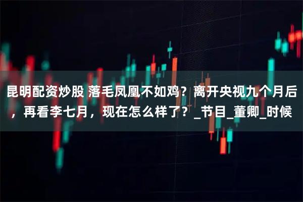 昆明配资炒股 落毛凤凰不如鸡？离开央视九个月后，再看李七月，现在怎么样了？_节目_董卿_时候
