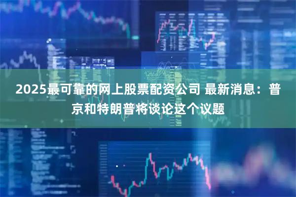 2025最可靠的网上股票配资公司 最新消息：普京和特朗普将谈论这个议题