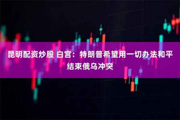 昆明配资炒股 白宫：特朗普希望用一切办法和平结束俄乌冲突