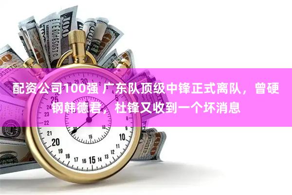 配资公司100强 广东队顶级中锋正式离队，曾硬钢韩德君，杜锋又收到一个坏消息