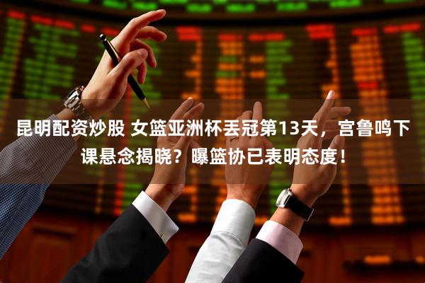 昆明配资炒股 女篮亚洲杯丟冠第13天，宫鲁鸣下课悬念揭晓？曝篮协已表明态度！