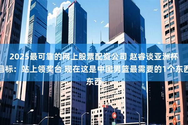 2025最可靠的网上股票配资公司 赵睿谈亚洲杯目标：站上领奖台 现在这是中国男篮最需要的1个东西