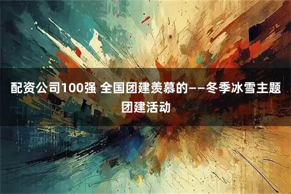 配资公司100强 全国团建羡慕的——冬季冰雪主题团建活动