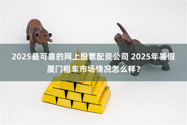 2025最可靠的网上股票配资公司 2025年暑假厦门租车市场情况怎么样？