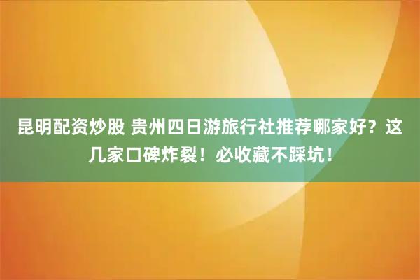 昆明配资炒股 贵州四日游旅行社推荐哪家好？这几家口碑炸裂！必收藏不踩坑！