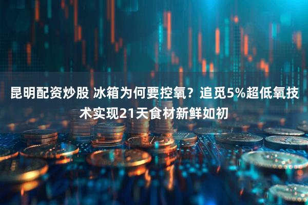 昆明配资炒股 冰箱为何要控氧？追觅5%超低氧技术实现21天食材新鲜如初