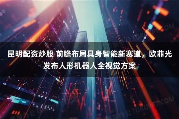 昆明配资炒股 前瞻布局具身智能新赛道，欧菲光发布人形机器人全视觉方案
