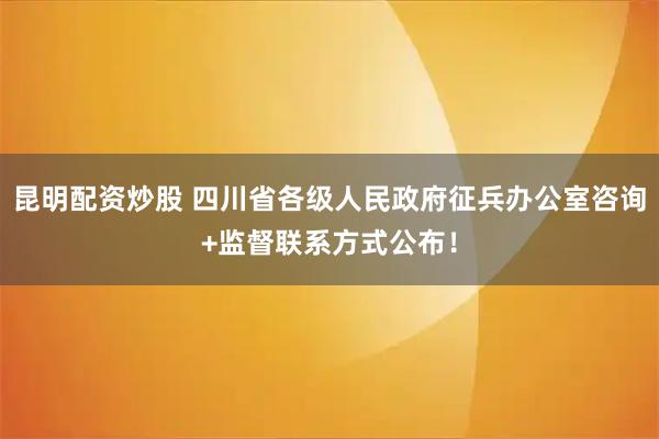 昆明配资炒股 四川省各级人民政府征兵办公室咨询+监督联系方式公布！