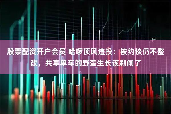 股票配资开户会员 哈啰顶风违投：被约谈仍不整改，共享单车的野蛮生长该刹闸了