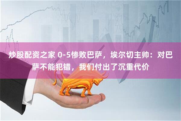 炒股配资之家 0-5惨败巴萨，埃尔切主帅：对巴萨不能犯错，我们付出了沉重代价