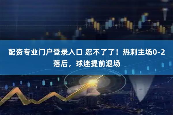 配资专业门户登录入口 忍不了了！热刺主场0-2落后，球迷提前退场