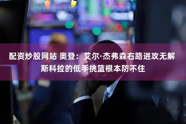 配资炒股网站 奥登：艾尔·杰弗森右路进攻无解 斯科拉的低手挑篮根本防不住