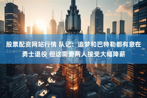 股票配资网站行情 队记：追梦和巴特勒都有意在勇士退役 但这需要两人接受大幅降薪