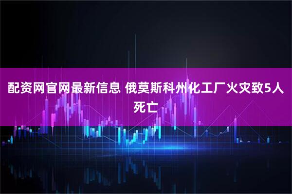 配资网官网最新信息 俄莫斯科州化工厂火灾致5人死亡